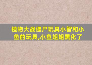 植物大战僵尸玩具小智和小鱼的玩具,小鱼姐姐黑化了