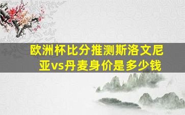 欧洲杯比分推测斯洛文尼亚vs丹麦身价是多少钱