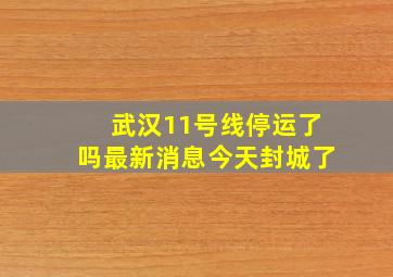 武汉11号线停运了吗最新消息今天封城了