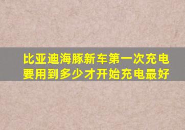 比亚迪海豚新车第一次充电要用到多少才开始充电最好