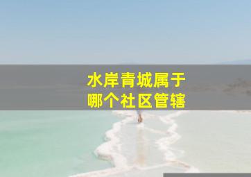 水岸青城属于哪个社区管辖