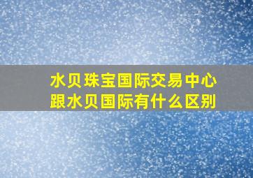 水贝珠宝国际交易中心跟水贝国际有什么区别