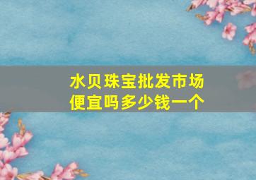 水贝珠宝批发市场便宜吗多少钱一个