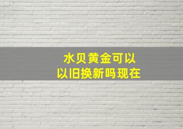 水贝黄金可以以旧换新吗现在