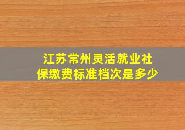 江苏常州灵活就业社保缴费标准档次是多少