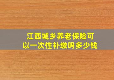 江西城乡养老保险可以一次性补缴吗多少钱