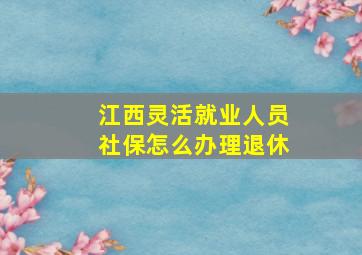 江西灵活就业人员社保怎么办理退休