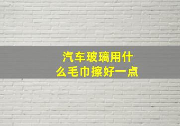 汽车玻璃用什么毛巾擦好一点