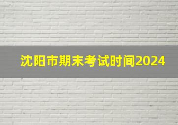 沈阳市期末考试时间2024