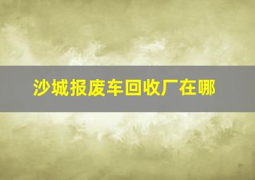 沙城报废车回收厂在哪