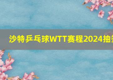 沙特乒乓球WTT赛程2024抽签