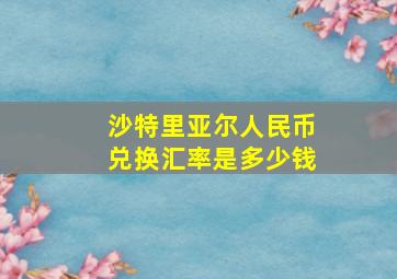 沙特里亚尔人民币兑换汇率是多少钱