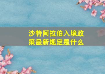 沙特阿拉伯入境政策最新规定是什么