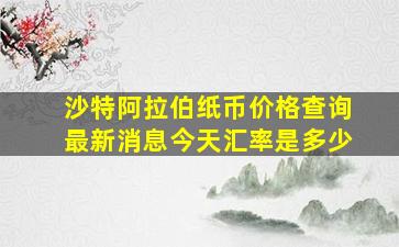 沙特阿拉伯纸币价格查询最新消息今天汇率是多少