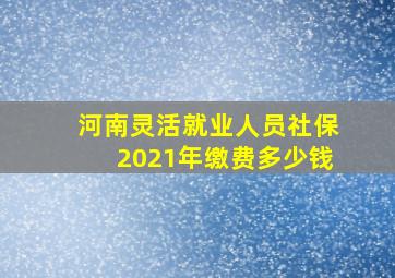 河南灵活就业人员社保2021年缴费多少钱