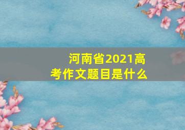 河南省2021高考作文题目是什么