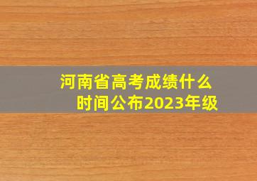 河南省高考成绩什么时间公布2023年级