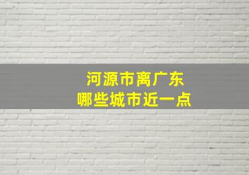 河源市离广东哪些城市近一点