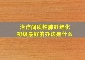 治疗间质性肺纤维化初级最好的办法是什么