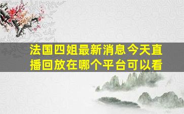 法国四姐最新消息今天直播回放在哪个平台可以看