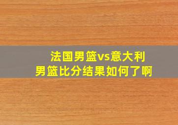 法国男篮vs意大利男篮比分结果如何了啊