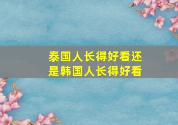 泰国人长得好看还是韩国人长得好看