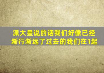 派大星说的话我们好像已经渐行渐远了过去的我们在1起