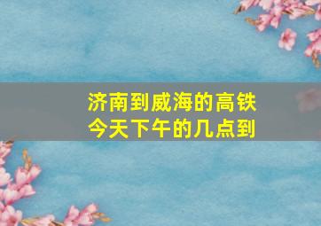 济南到威海的高铁今天下午的几点到