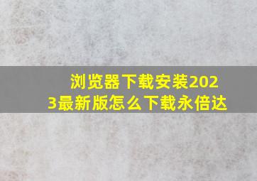 浏览器下载安装2023最新版怎么下载永倍达