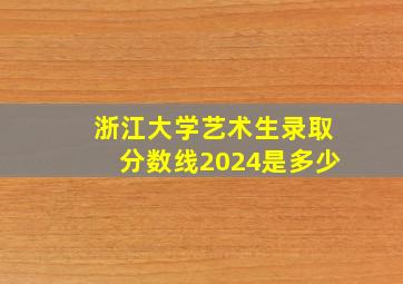 浙江大学艺术生录取分数线2024是多少