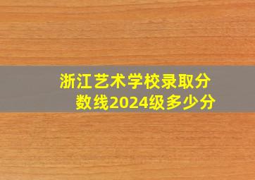 浙江艺术学校录取分数线2024级多少分