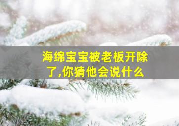 海绵宝宝被老板开除了,你猜他会说什么