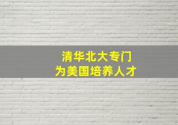 清华北大专门为美国培养人才