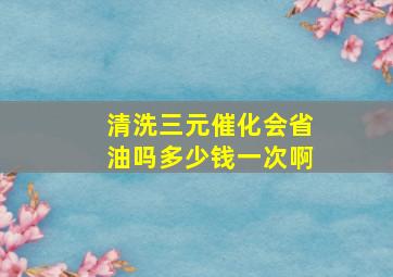 清洗三元催化会省油吗多少钱一次啊