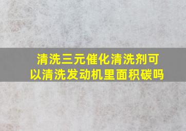 清洗三元催化清洗剂可以清洗发动机里面积碳吗