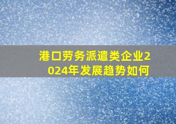 港口劳务派遣类企业2024年发展趋势如何