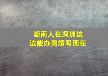 湖南人在深圳这边能办离婚吗现在