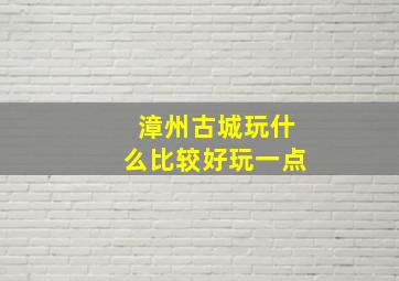 漳州古城玩什么比较好玩一点