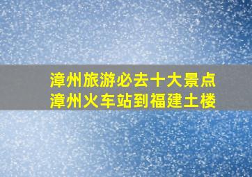 漳州旅游必去十大景点漳州火车站到福建土楼