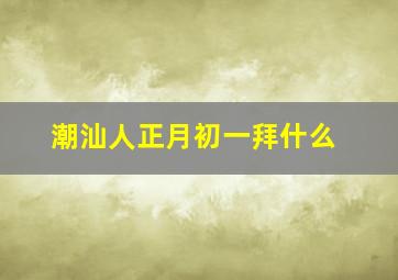 潮汕人正月初一拜什么