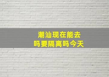 潮汕现在能去吗要隔离吗今天