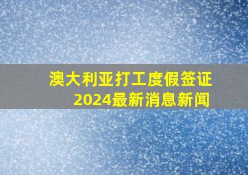 澳大利亚打工度假签证2024最新消息新闻