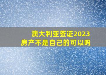 澳大利亚签证2023房产不是自己的可以吗