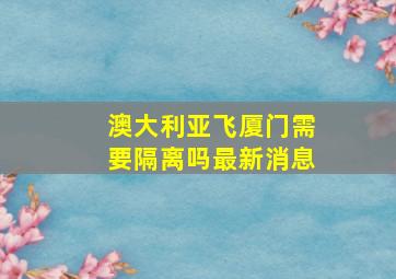 澳大利亚飞厦门需要隔离吗最新消息