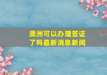 澳洲可以办理签证了吗最新消息新闻