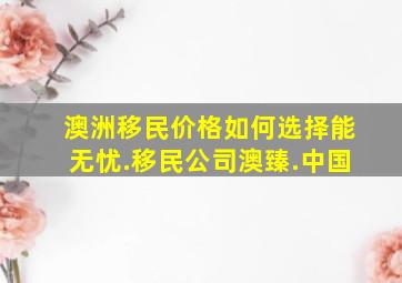 澳洲移民价格如何选择能无忧.移民公司澳臻.中国