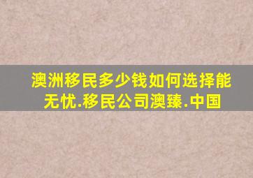 澳洲移民多少钱如何选择能无忧.移民公司澳臻.中国