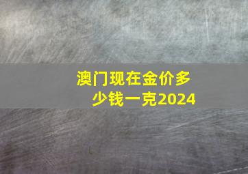 澳门现在金价多少钱一克2024