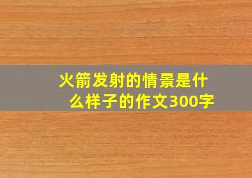 火箭发射的情景是什么样子的作文300字