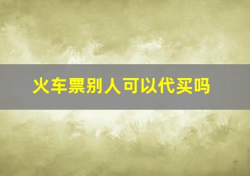 火车票别人可以代买吗